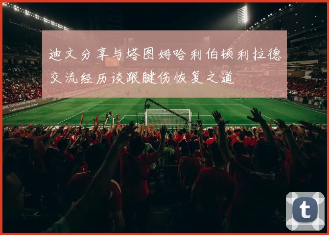 迪文分享与塔图姆哈利伯顿利拉德交流经历谈跟腱伤恢复之道