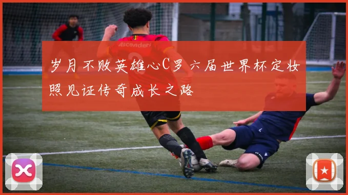 岁月不败英雄心C罗六届世界杯定妆照见证传奇成长之路