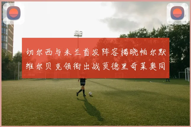 切尔西与米兰首发阵容揭晓帕尔默维尔贝克领衔出战莫德里奇莱奥同场竞技
