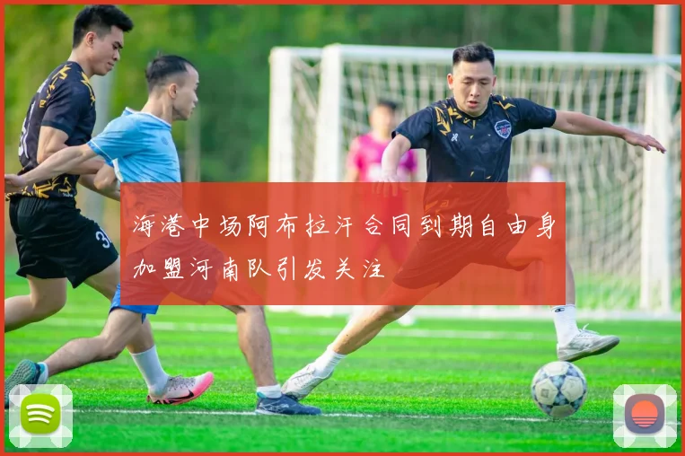 海港中场阿布拉汗合同到期自由身加盟河南队引发关注