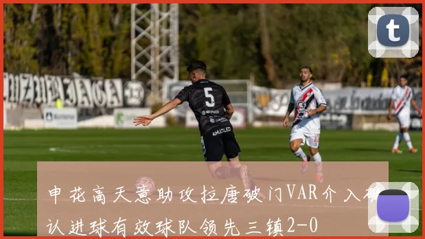 申花高天意助攻拉唐破门VAR介入确认进球有效球队领先三镇2-0