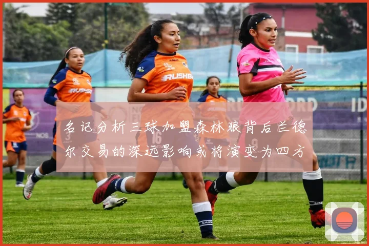 名记分析三球加盟森林狼背后兰德尔交易的深远影响或将演变为四方交易