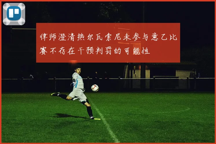 律师澄清热尔瓦索尼未参与意乙比赛不存在干预判罚的可能性