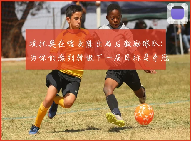 埃托奥在喀麦隆出局后激励球队：为你们感到骄傲下一届目标是夺冠