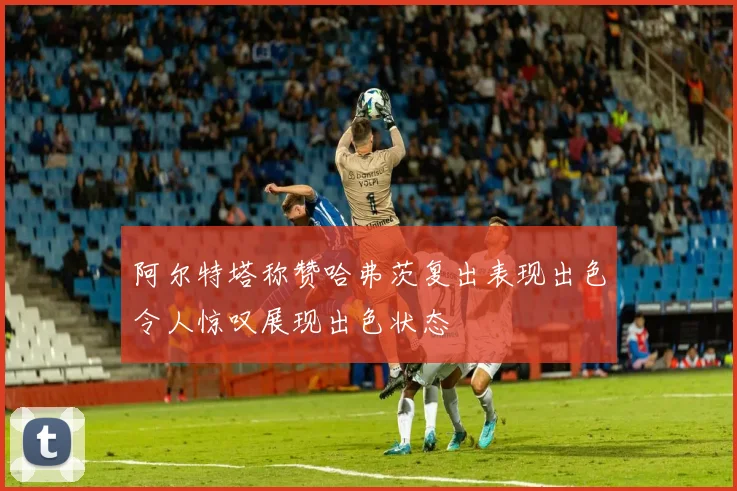 阿尔特塔称赞哈弗茨复出表现出色令人惊叹展现出色状态