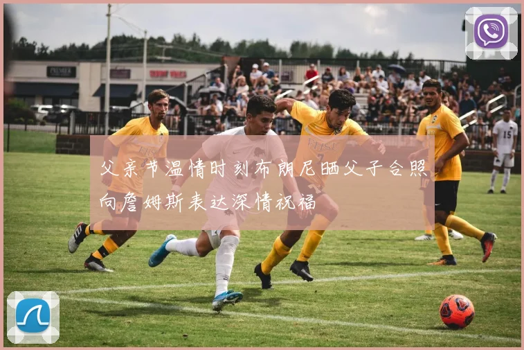 父亲节温情时刻布朗尼晒父子合照向詹姆斯表达深情祝福