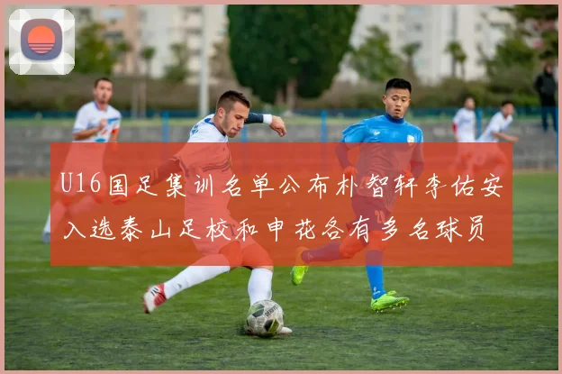 U16国足集训名单公布朴智轩李佑安入选泰山足校和申花各有多名球员参与
