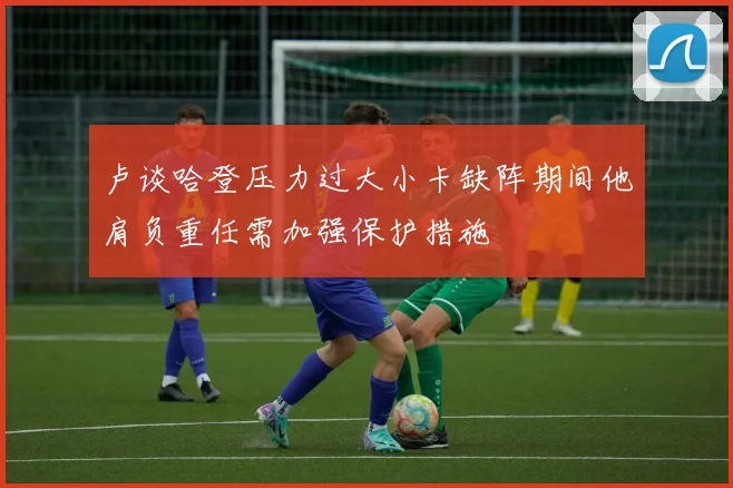 卢谈哈登压力过大小卡缺阵期间他肩负重任需加强保护措施