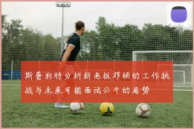 斯普利特分析新老板邓顿的工作挑战与未来可能面试公牛的局势