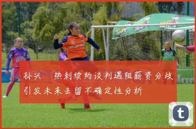 孙兴慜热刺续约谈判遇阻薪资分歧引发未来去留不确定性分析