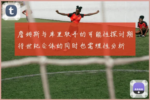 詹姆斯与库里联手的可能性探讨期待世纪合体的同时也需理性分析
