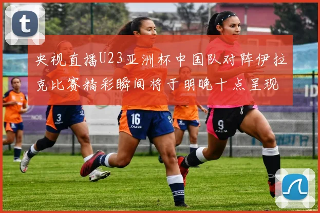 央视直播U23亚洲杯中国队对阵伊拉克比赛精彩瞬间将于明晚十点呈现