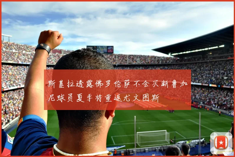 斯基拉透露佛罗伦萨不会买断鲁加尼球员夏季将重返尤文图斯