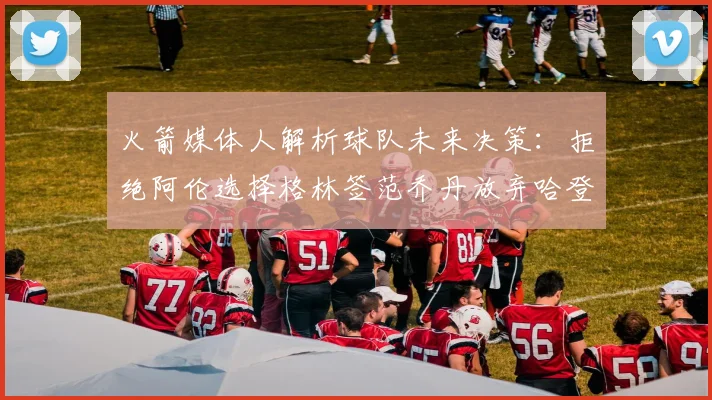 火箭媒体人解析球队未来决策：拒绝阿伦选择格林签范乔丹放弃哈登