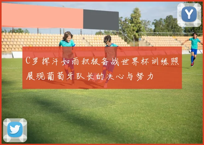 C罗挥汗如雨积极备战世界杯训练照展现葡萄牙队长的决心与努力