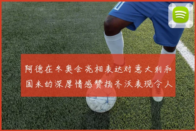 阿德在冬奥会亮相表达对意大利和国米的深厚情感赞扬齐沃表现令人惊喜
