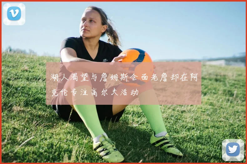 湖人渴望与詹姆斯会面老詹却在阿克伦专注高尔夫活动