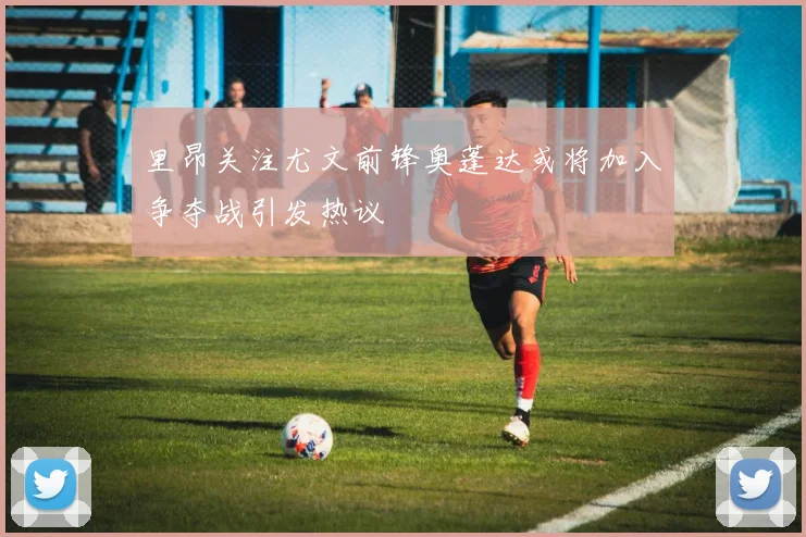 里昂关注尤文前锋奥蓬达或将加入争夺战引发热议