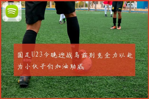 国足U23今晚迎战乌兹别克全力以赴为小伙子们加油助威