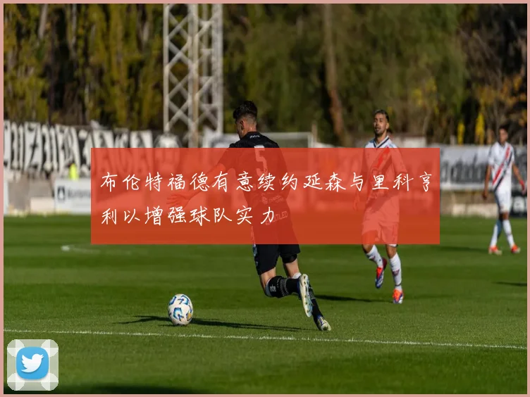 布伦特福德有意续约延森与里科亨利以增强球队实力