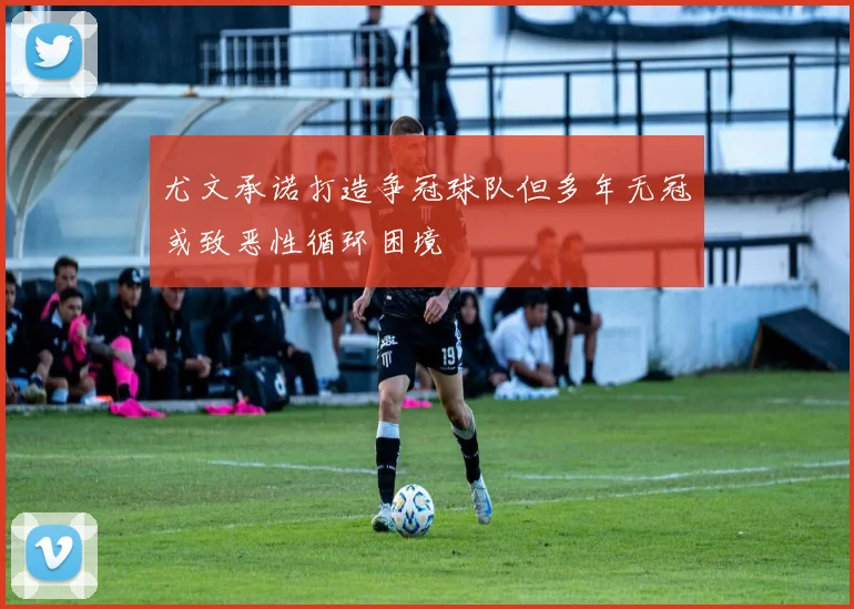 尤文承诺打造争冠球队但多年无冠或致恶性循环困境