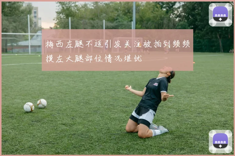 梅西左腿不适引发关注被拍到频频摸左大腿部位情况堪忧