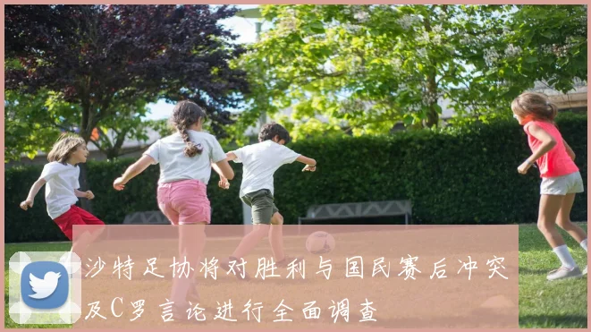 沙特足协将对胜利与国民赛后冲突及C罗言论进行全面调查