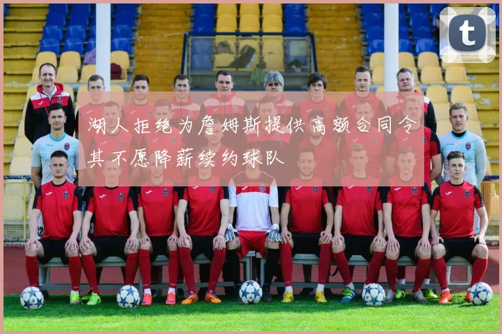 湖人拒绝为詹姆斯提供高额合同令其不愿降薪续约球队