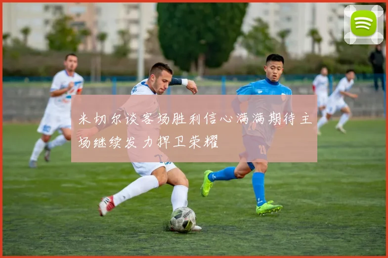 米切尔谈客场胜利信心满满期待主场继续发力捍卫荣耀