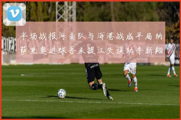 半场战报河南队与海港战成平局纳萨里奥进球吾米提江失误助李新翔扳平